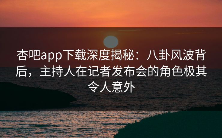 杏吧app下载深度揭秘：八卦风波背后，主持人在记者发布会的角色极其令人意外
