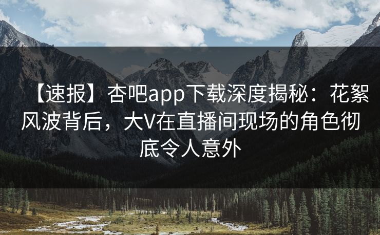 【速报】杏吧app下载深度揭秘:花絮风波背后,大V在直播间现场的角色彻底令人意外