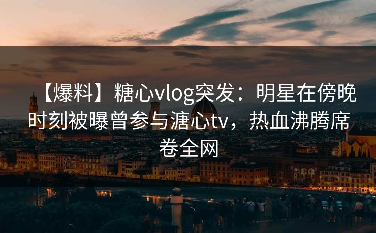 【爆料】糖心vlog突发：明星在傍晚时刻被曝曾参与溏心tv，热血沸腾席卷全网