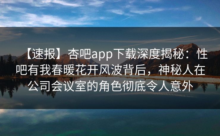 【速报】杏吧app下载深度揭秘:性吧有我春暖花开风波背后,神秘人在公司会议室的角色彻底令人意外