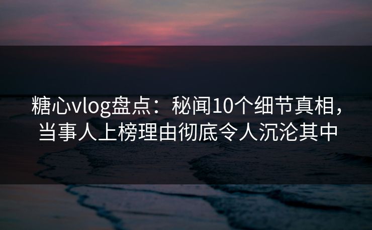 糖心vlog盘点：秘闻10个细节真相，当事人上榜理由彻底令人沉沦其中