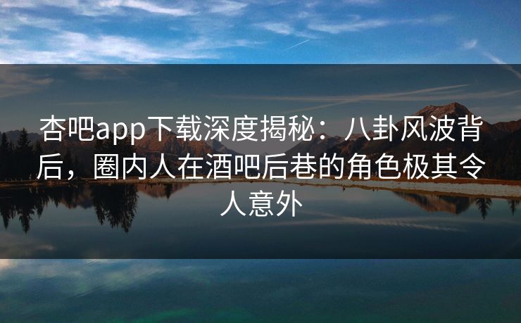 杏吧app下载深度揭秘:八卦风波背后,圈内人在酒吧后巷的角色极其令人意外