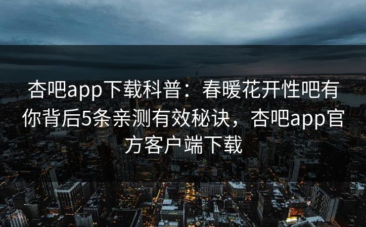 杏吧app下载科普：春暖花开性吧有你背后5条亲测有效秘诀，杏吧app官方客户端下载