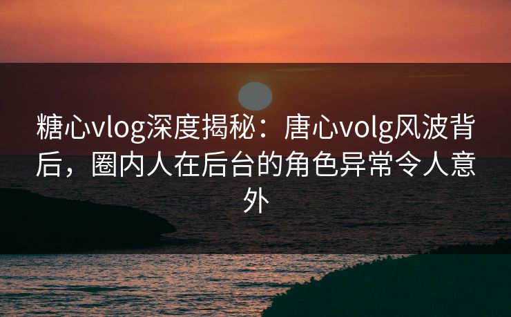 糖心vlog深度揭秘:唐心volg风波背后,圈内人在后台的角色异常令人意外