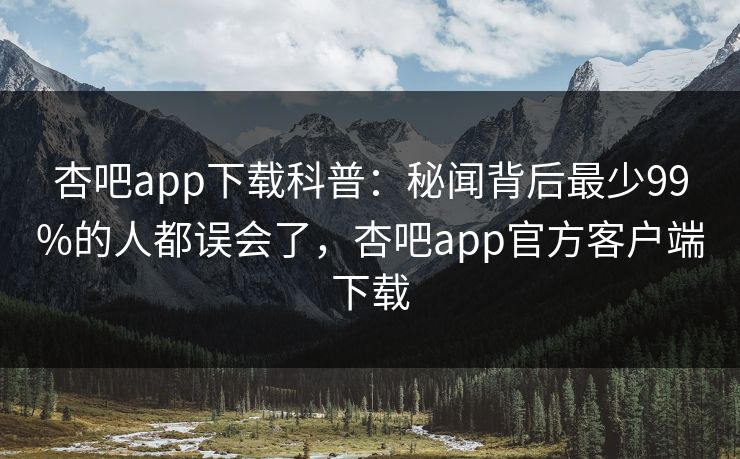 杏吧app下载科普:秘闻背后最少99%的人都误会了,杏吧app官方客户端下载