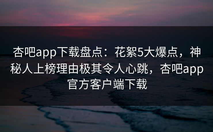 杏吧app下载盘点：花絮5大爆点，神秘人上榜理由极其令人心跳，杏吧app官方客户端下载