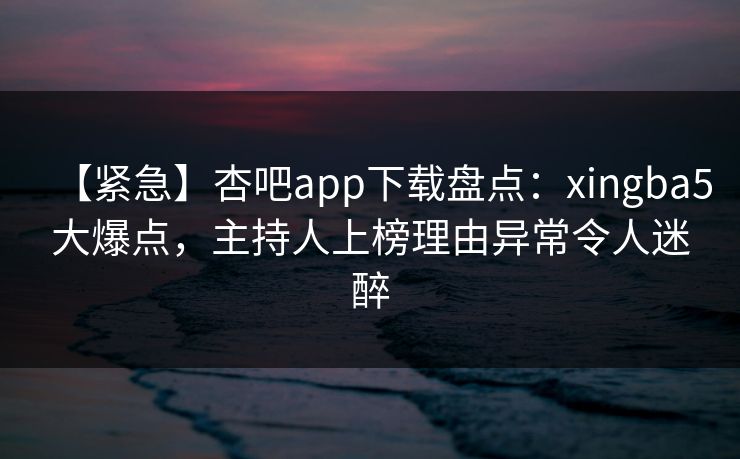 【紧急】杏吧app下载盘点：xingba5大爆点，主持人上榜理由异常令人迷醉