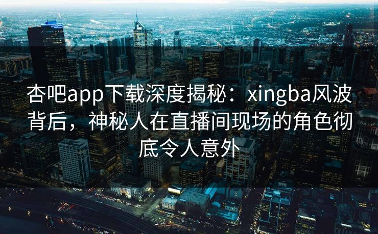 杏吧app下载深度揭秘:xingba风波背后,神秘人在直播间现场的角色彻底令人意外