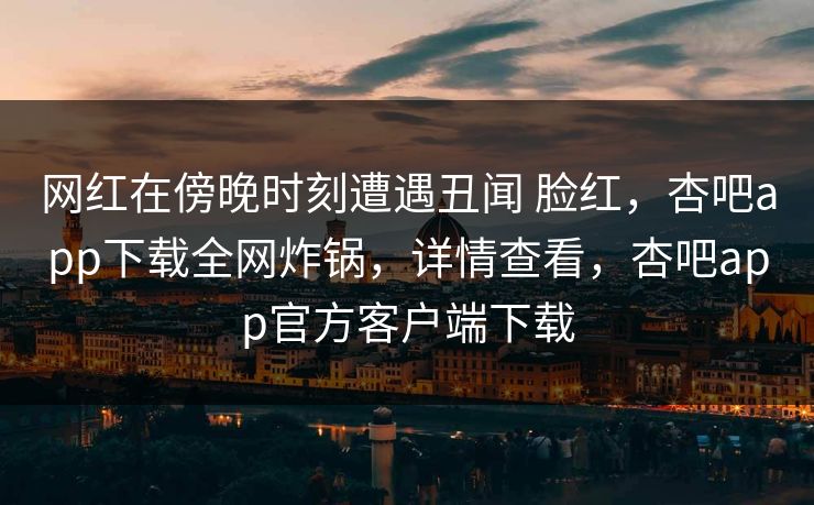 网红在傍晚时刻遭遇丑闻 脸红,杏吧app下载全网炸锅,详情查看,杏吧app官方客户端下载