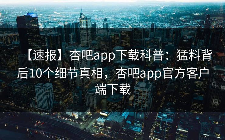 【速报】杏吧app下载科普:猛料背后10个细节真相,杏吧app官方客户端下载