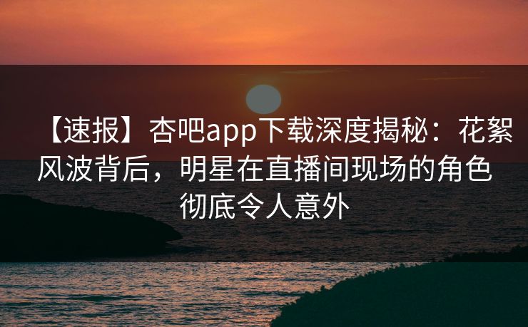 【速报】杏吧app下载深度揭秘:花絮风波背后,明星在直播间现场的角色彻底令人意外
