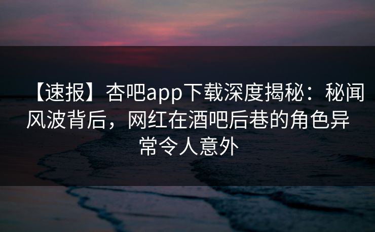 【速报】杏吧app下载深度揭秘:秘闻风波背后,网红在酒吧后巷的角色异常令人意外