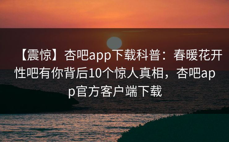 【震惊】杏吧app下载科普:春暖花开性吧有你背后10个惊人真相,杏吧app官方客户端下载