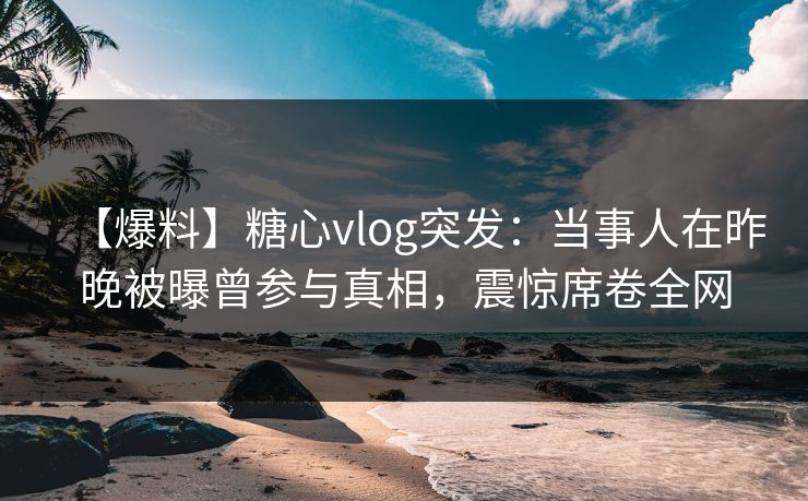 【爆料】糖心vlog突发：当事人在昨晚被曝曾参与真相，震惊席卷全网