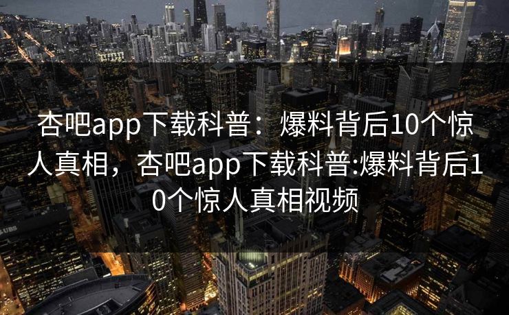 杏吧app下载科普：爆料背后10个惊人真相，杏吧app下载科普:爆料背后10个惊人真相视频