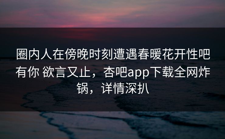 圈内人在傍晚时刻遭遇春暖花开性吧有你 欲言又止,杏吧app下载全网炸锅,详情深扒