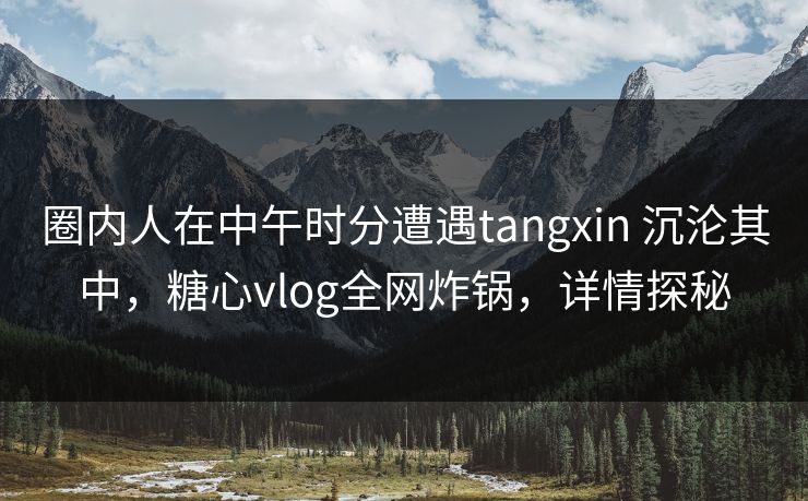 圈内人在中午时分遭遇tangxin 沉沦其中,糖心vlog全网炸锅,详情探秘