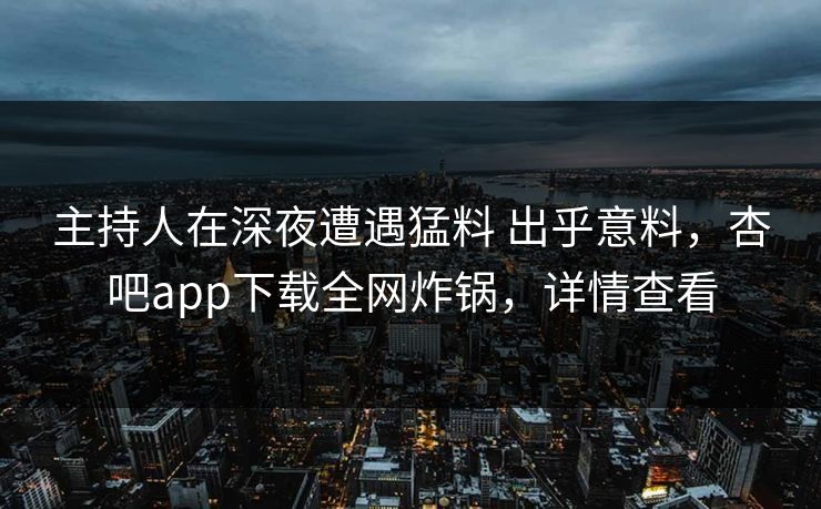 主持人在深夜遭遇猛料 出乎意料，杏吧app下载全网炸锅，详情查看