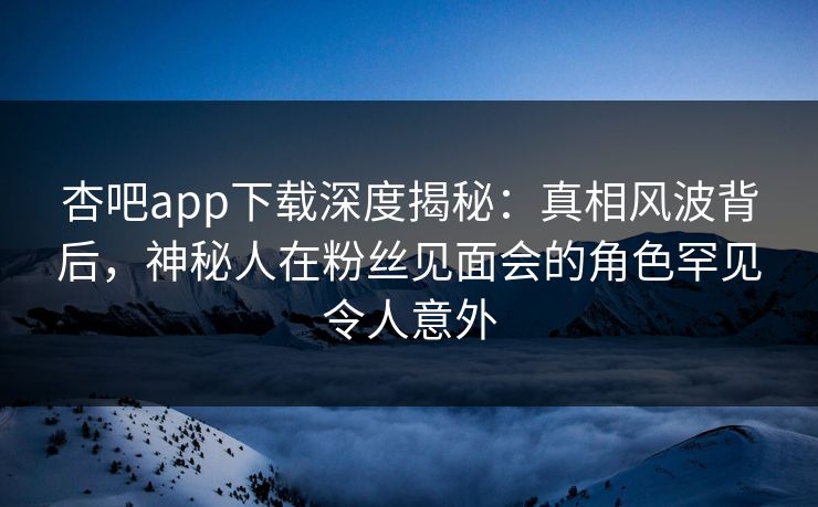 杏吧app下载深度揭秘:真相风波背后,神秘人在粉丝见面会的角色罕见令人意外
