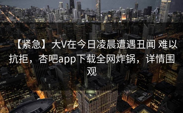 【紧急】大V在今日凌晨遭遇丑闻 难以抗拒，杏吧app下载全网炸锅，详情围观