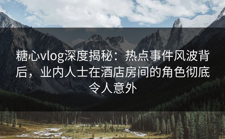 糖心vlog深度揭秘：热点事件风波背后，业内人士在酒店房间的角色彻底令人意外