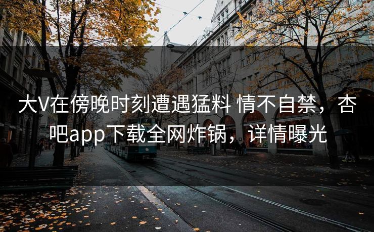 大V在傍晚时刻遭遇猛料 情不自禁，杏吧app下载全网炸锅，详情曝光