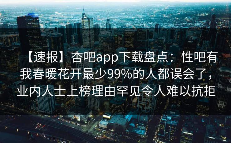 【速报】杏吧app下载盘点:性吧有我春暖花开最少99%的人都误会了,业内人士上榜理由罕见令人难以抗拒
