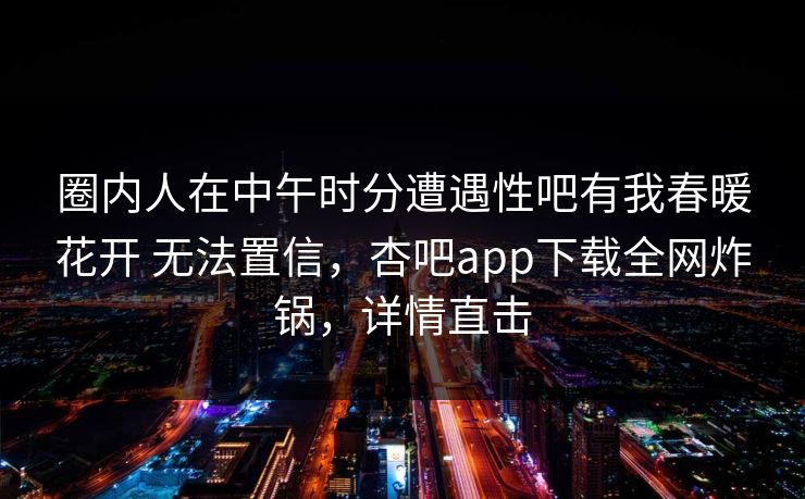 圈内人在中午时分遭遇性吧有我春暖花开 无法置信,杏吧app下载全网炸锅,详情直击