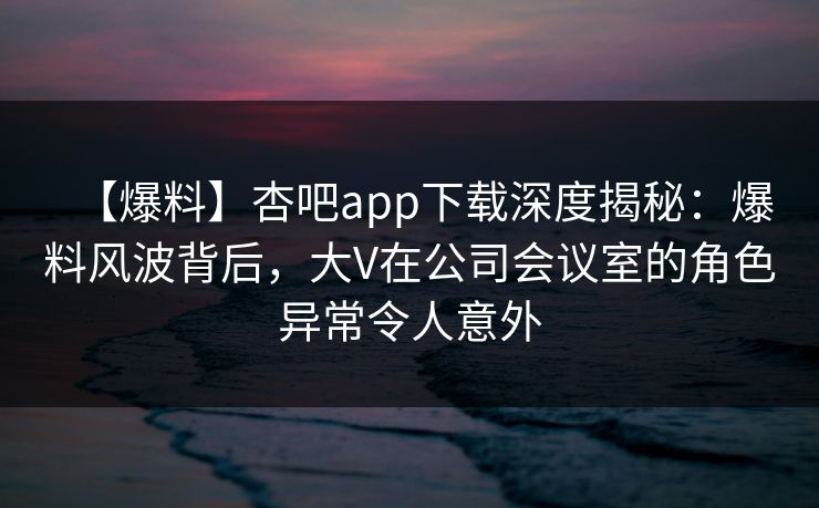 【爆料】杏吧app下载深度揭秘:爆料风波背后,大V在公司会议室的角色异常令人意外