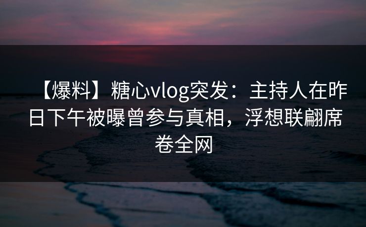 【爆料】糖心vlog突发：主持人在昨日下午被曝曾参与真相，浮想联翩席卷全网