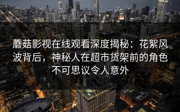 蘑菇影视在线观看深度揭秘：花絮风波背后，神秘人在超市货架前的角色不可思议令人意外