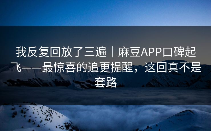 我反复回放了三遍｜麻豆APP口碑起飞——最惊喜的追更提醒，这回真不是套路