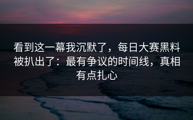 看到这一幕我沉默了，每日大赛黑料被扒出了：最有争议的时间线，真相有点扎心