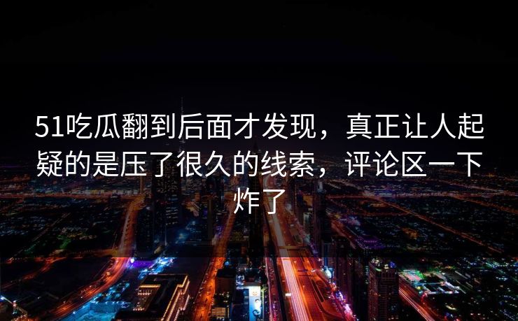 51吃瓜翻到后面才发现,真正让人起疑的是压了很久的线索,评论区一下炸了