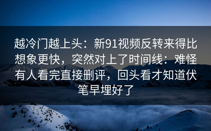 越冷门越上头:新91视频反转来得比想象更快,突然对上了时间线:难怪有人看完直接删评,回头看才知道伏笔早埋好了