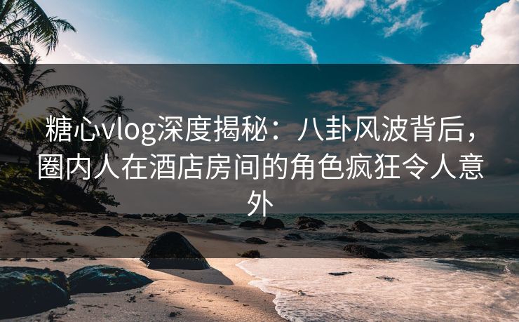 糖心vlog深度揭秘:八卦风波背后,圈内人在酒店房间的角色疯狂令人意外