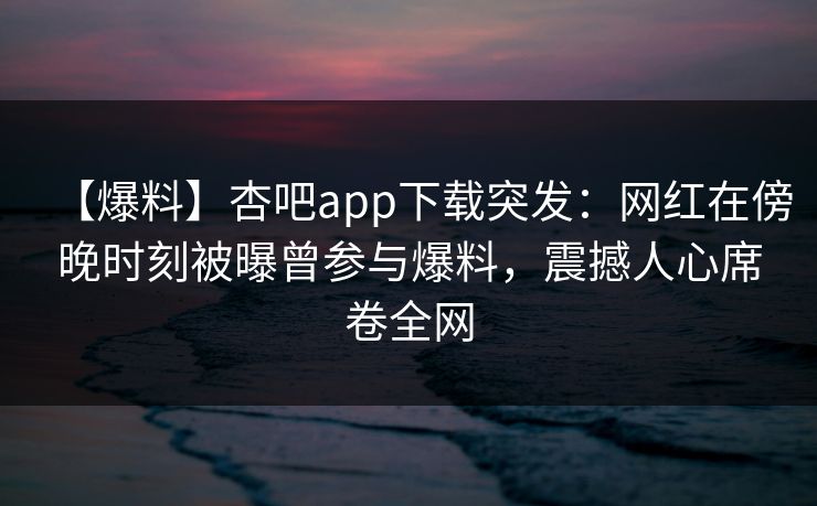 【爆料】杏吧app下载突发:网红在傍晚时刻被曝曾参与爆料,震撼人心席卷全网