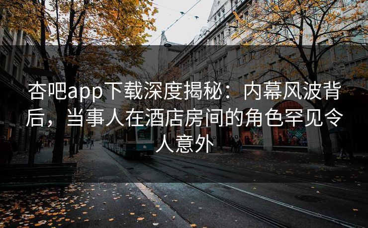 杏吧app下载深度揭秘:内幕风波背后,当事人在酒店房间的角色罕见令人意外