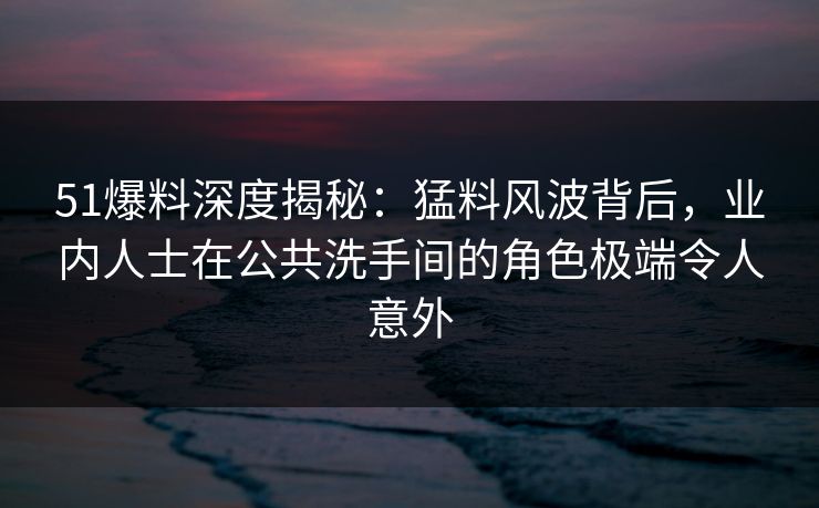 51爆料深度揭秘:猛料风波背后,业内人士在公共洗手间的角色极端令人意外