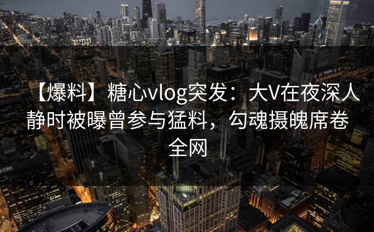 【爆料】糖心vlog突发:大V在夜深人静时被曝曾参与猛料,勾魂摄魄席卷全网