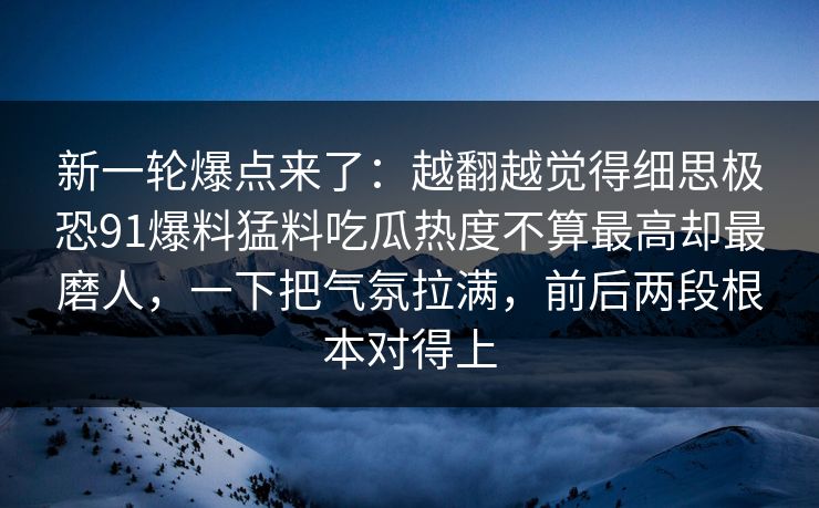 新一轮爆点来了：越翻越觉得细思极恐91爆料猛料吃瓜热度不算最高却最磨人，一下把气氛拉满，前后两段根本对得上