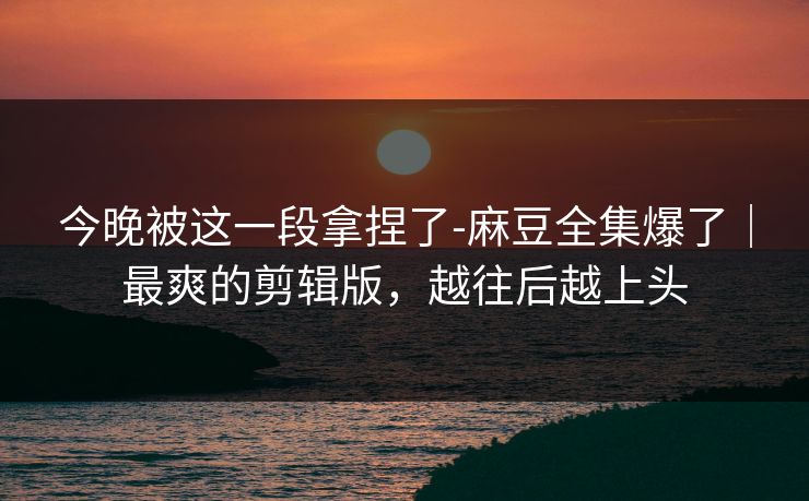 今晚被这一段拿捏了-麻豆全集爆了｜最爽的剪辑版，越往后越上头