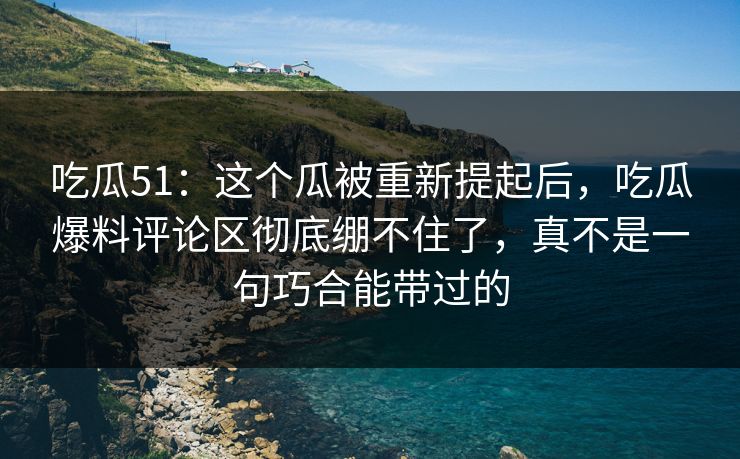 吃瓜51：这个瓜被重新提起后，吃瓜爆料评论区彻底绷不住了，真不是一句巧合能带过的