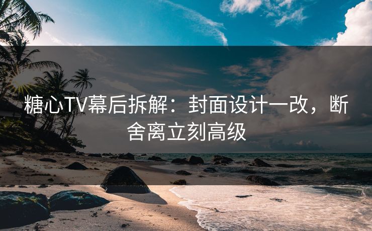 糖心TV幕后拆解：封面设计一改，断舍离立刻高级