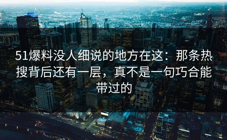51爆料没人细说的地方在这：那条热搜背后还有一层，真不是一句巧合能带过的
