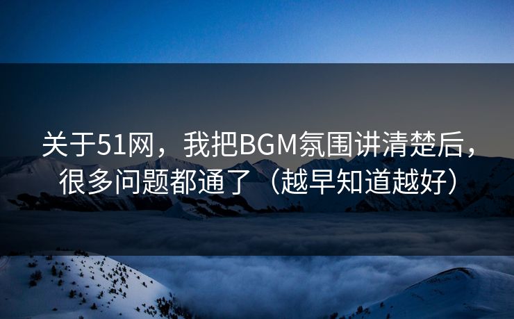 关于51网，我把BGM氛围讲清楚后，很多问题都通了（越早知道越好）