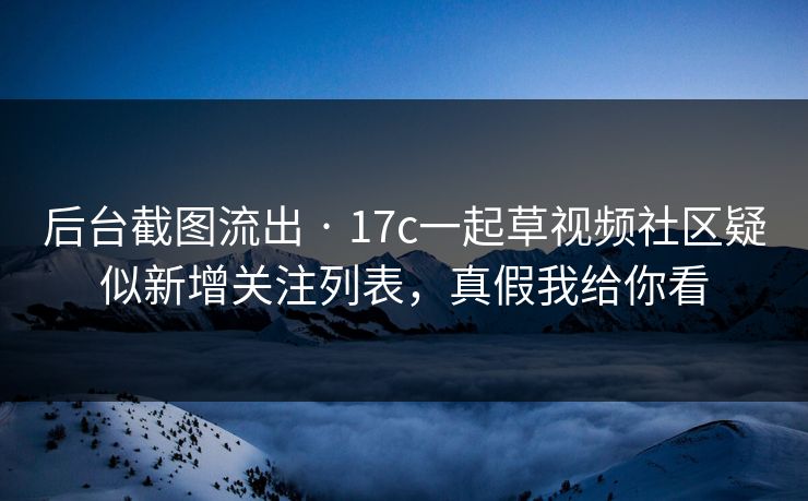 后台截图流出 · 17c一起草视频社区疑似新增关注列表，真假我给你看