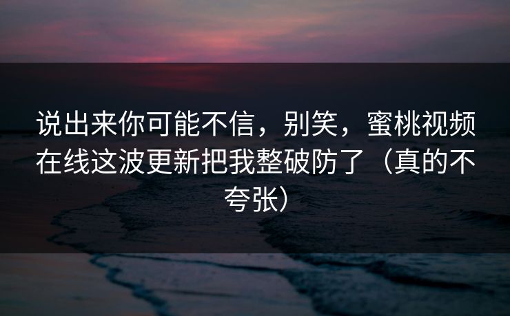 说出来你可能不信，别笑，蜜桃视频在线这波更新把我整破防了（真的不夸张）
