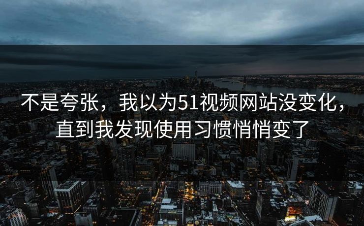 不是夸张，我以为51视频网站没变化，直到我发现使用习惯悄悄变了