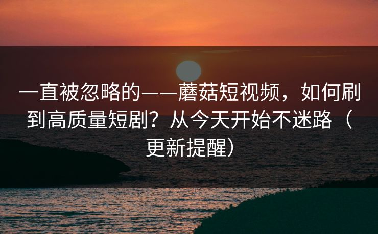 一直被忽略的——蘑菇短视频，如何刷到高质量短剧？从今天开始不迷路（更新提醒）